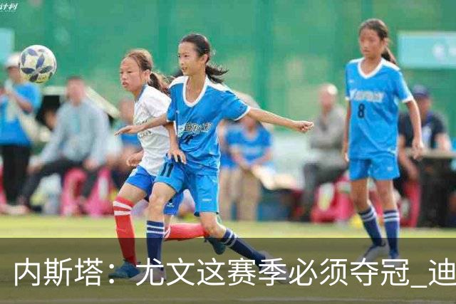 内斯塔：尤文这赛季必须夺冠 迪巴拉增强罗马实力